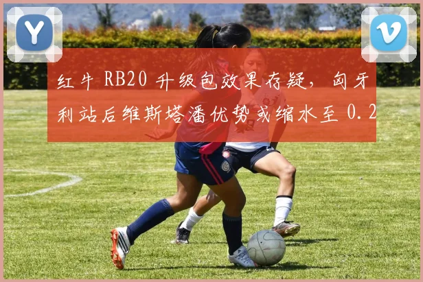 红牛 RB20 升级包效果存疑，匈牙利站后维斯塔潘优势或缩水至 0.2 秒内