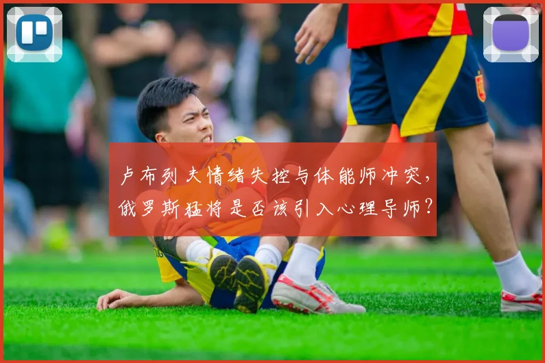 卢布列夫情绪失控与体能师冲突，俄罗斯猛将是否该引入心理导师？