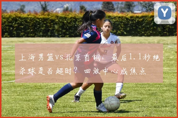 上海男篮vs北京首钢，最后1.1秒绝杀球是否超时？回放中心成焦点