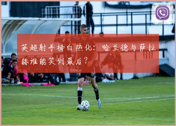 英超射手榜白热化：哈兰德与萨拉赫谁能笑到最后？