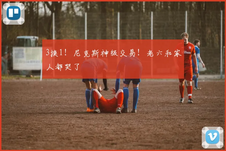 3换1！尼克斯神级交易！老六和家人都哭了